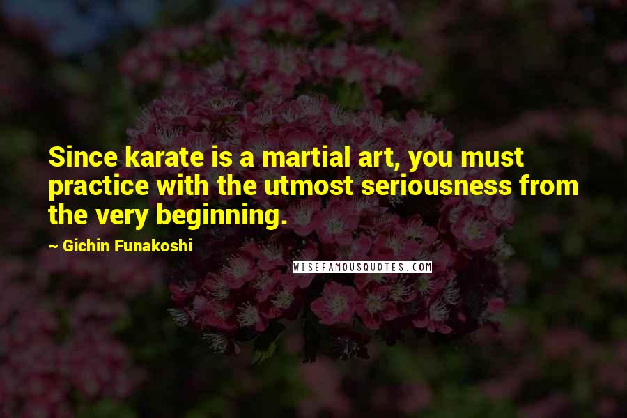 Gichin Funakoshi Quotes: Since karate is a martial art, you must practice with the utmost seriousness from the very beginning.