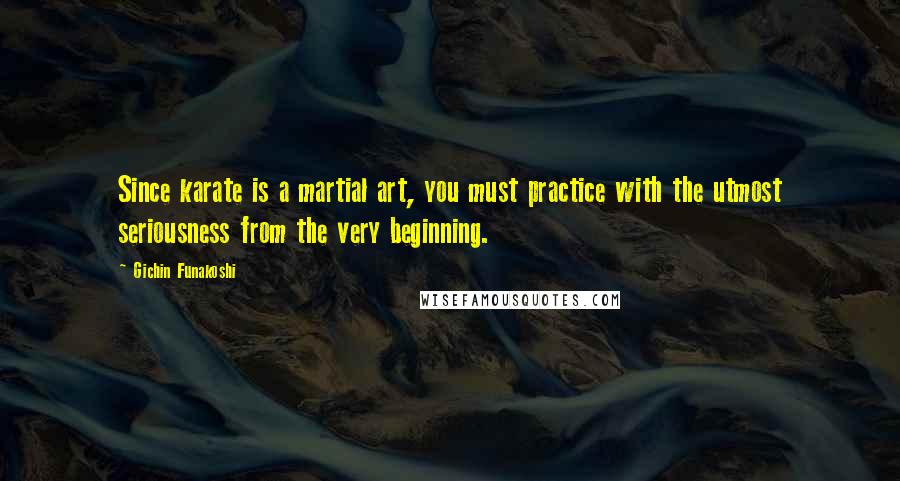 Gichin Funakoshi Quotes: Since karate is a martial art, you must practice with the utmost seriousness from the very beginning.