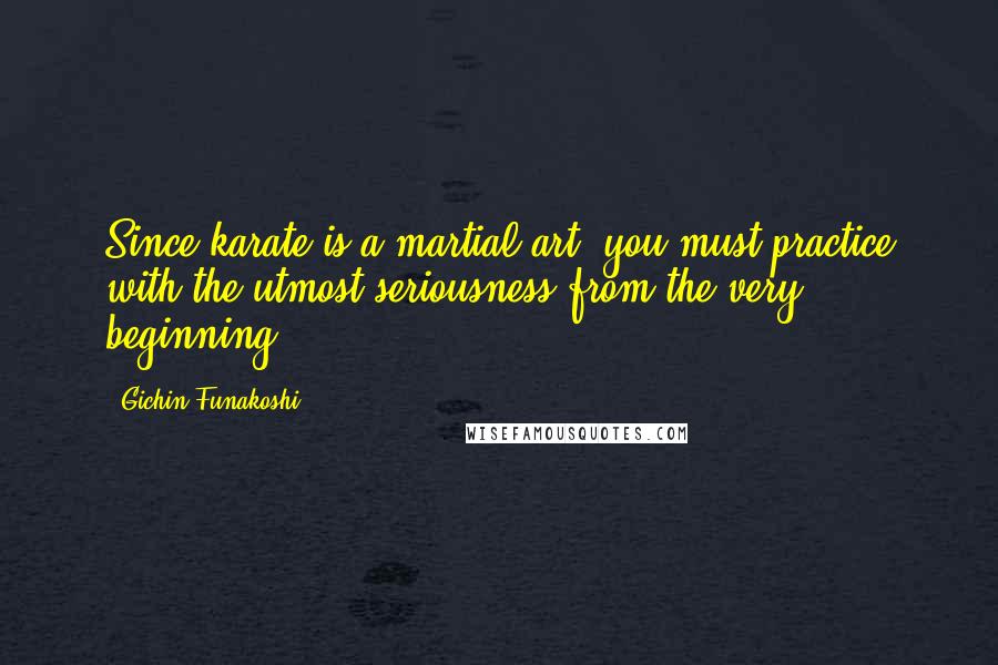 Gichin Funakoshi Quotes: Since karate is a martial art, you must practice with the utmost seriousness from the very beginning.