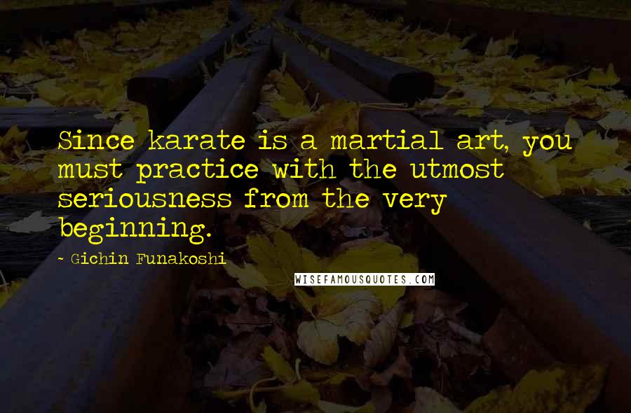 Gichin Funakoshi Quotes: Since karate is a martial art, you must practice with the utmost seriousness from the very beginning.