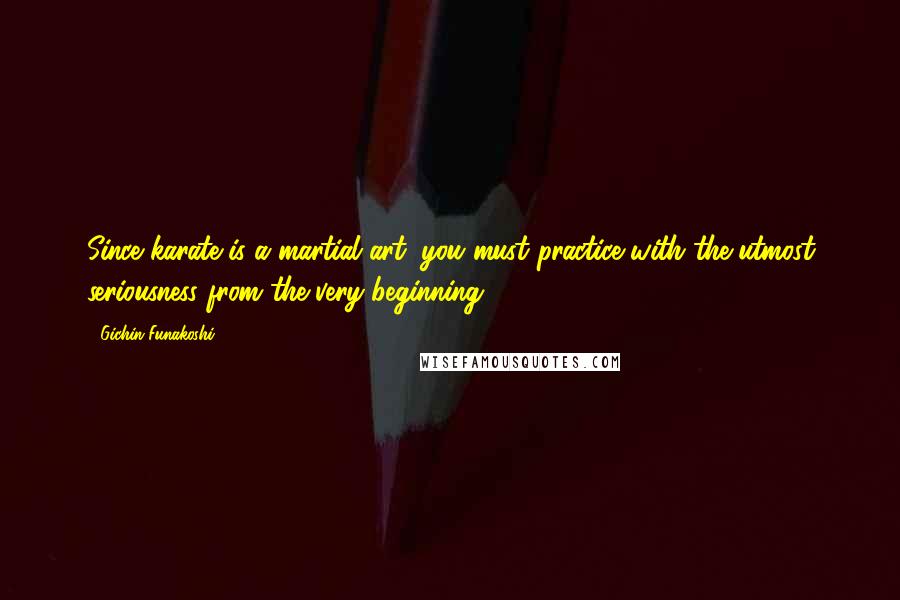 Gichin Funakoshi Quotes: Since karate is a martial art, you must practice with the utmost seriousness from the very beginning.