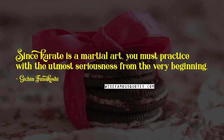 Gichin Funakoshi Quotes: Since karate is a martial art, you must practice with the utmost seriousness from the very beginning.