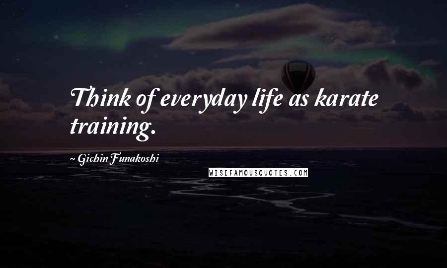 Gichin Funakoshi Quotes: Think of everyday life as karate training.