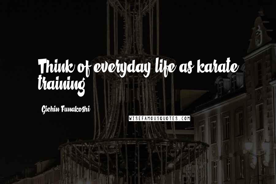 Gichin Funakoshi Quotes: Think of everyday life as karate training.