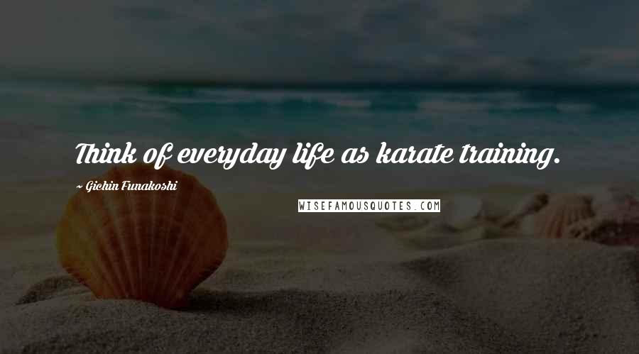 Gichin Funakoshi Quotes: Think of everyday life as karate training.