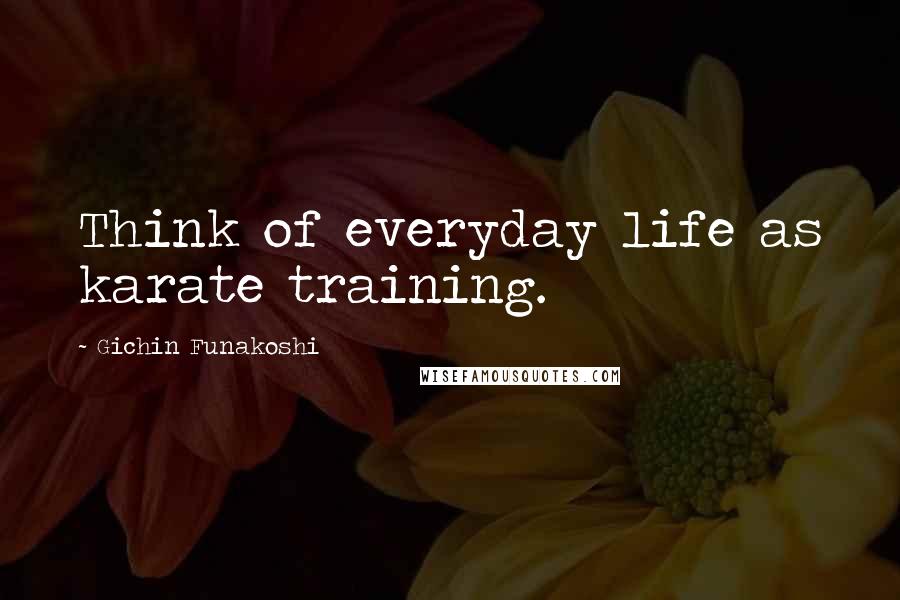 Gichin Funakoshi Quotes: Think of everyday life as karate training.