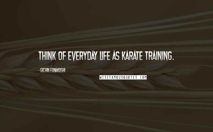 Gichin Funakoshi Quotes: Think of everyday life as karate training.