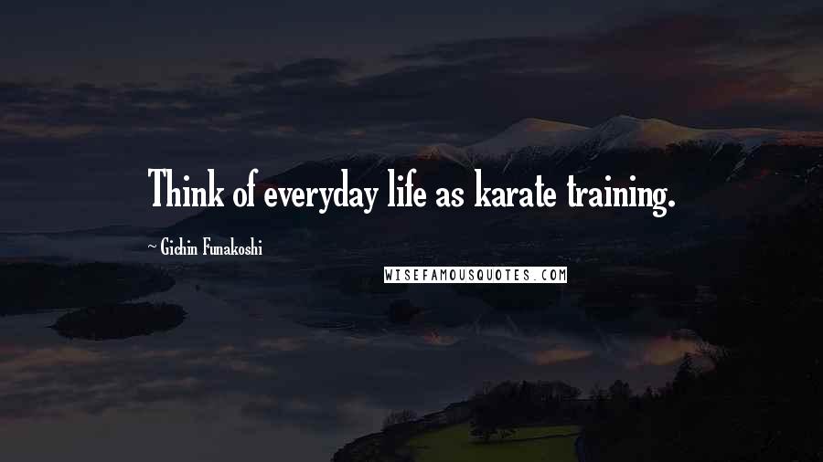 Gichin Funakoshi Quotes: Think of everyday life as karate training.