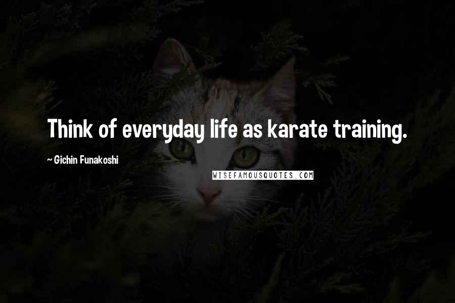 Gichin Funakoshi Quotes: Think of everyday life as karate training.