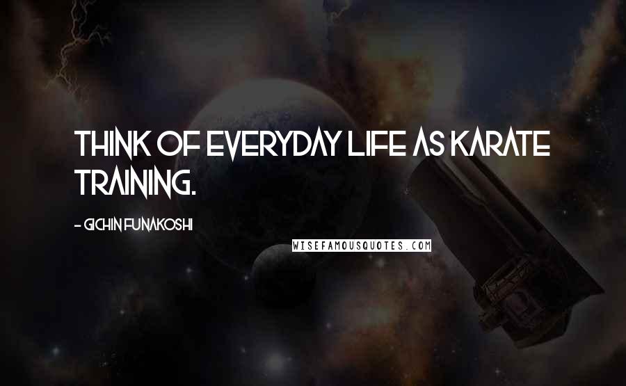 Gichin Funakoshi Quotes: Think of everyday life as karate training.