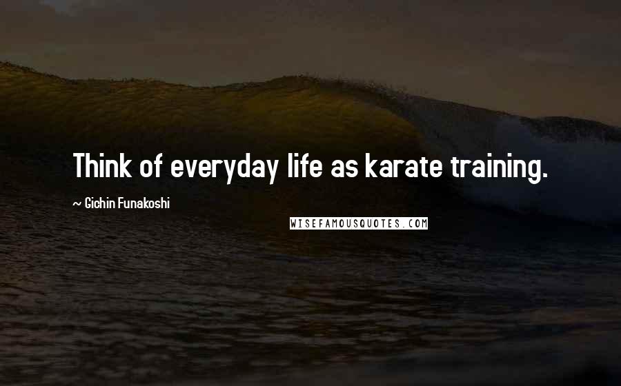 Gichin Funakoshi Quotes: Think of everyday life as karate training.