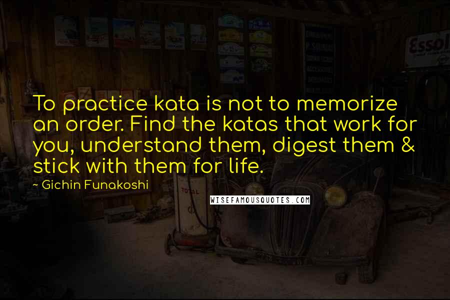 Gichin Funakoshi Quotes: To practice kata is not to memorize an order. Find the katas that work for you, understand them, digest them & stick with them for life.
