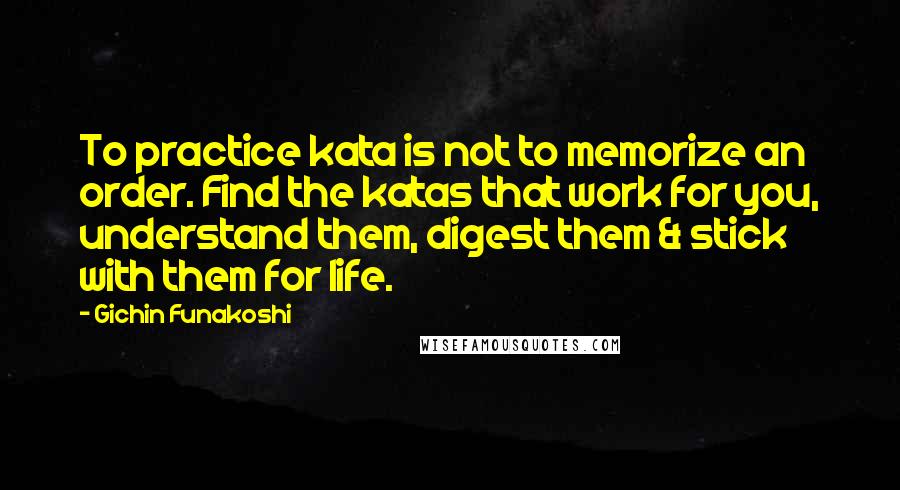 Gichin Funakoshi Quotes: To practice kata is not to memorize an order. Find the katas that work for you, understand them, digest them & stick with them for life.