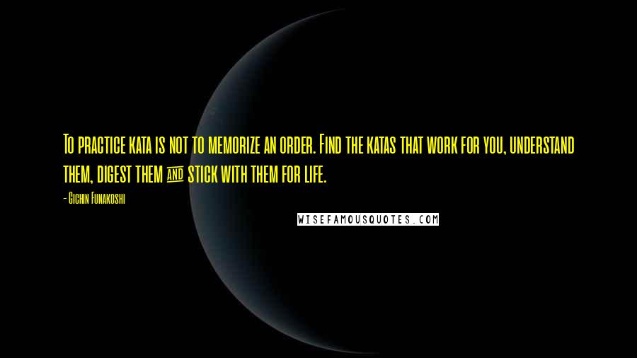 Gichin Funakoshi Quotes: To practice kata is not to memorize an order. Find the katas that work for you, understand them, digest them & stick with them for life.