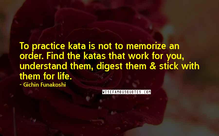 Gichin Funakoshi Quotes: To practice kata is not to memorize an order. Find the katas that work for you, understand them, digest them & stick with them for life.