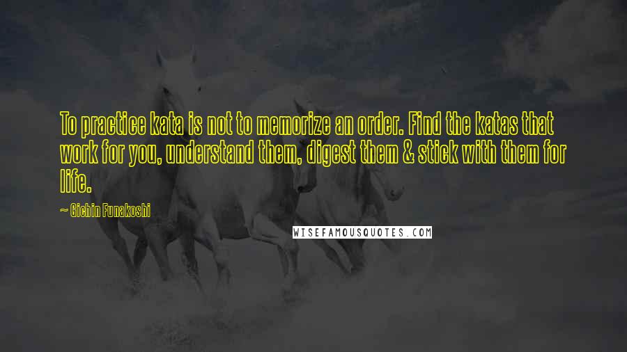 Gichin Funakoshi Quotes: To practice kata is not to memorize an order. Find the katas that work for you, understand them, digest them & stick with them for life.