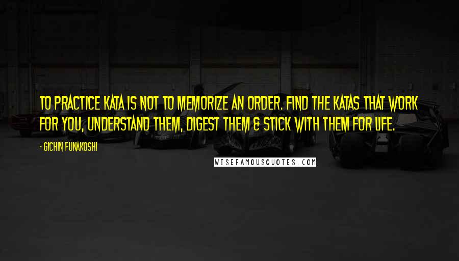 Gichin Funakoshi Quotes: To practice kata is not to memorize an order. Find the katas that work for you, understand them, digest them & stick with them for life.