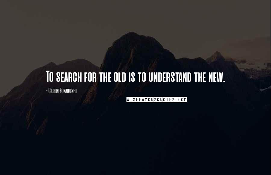 Gichin Funakoshi Quotes: To search for the old is to understand the new.