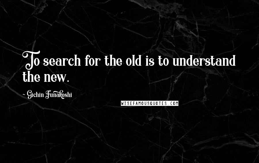 Gichin Funakoshi Quotes: To search for the old is to understand the new.