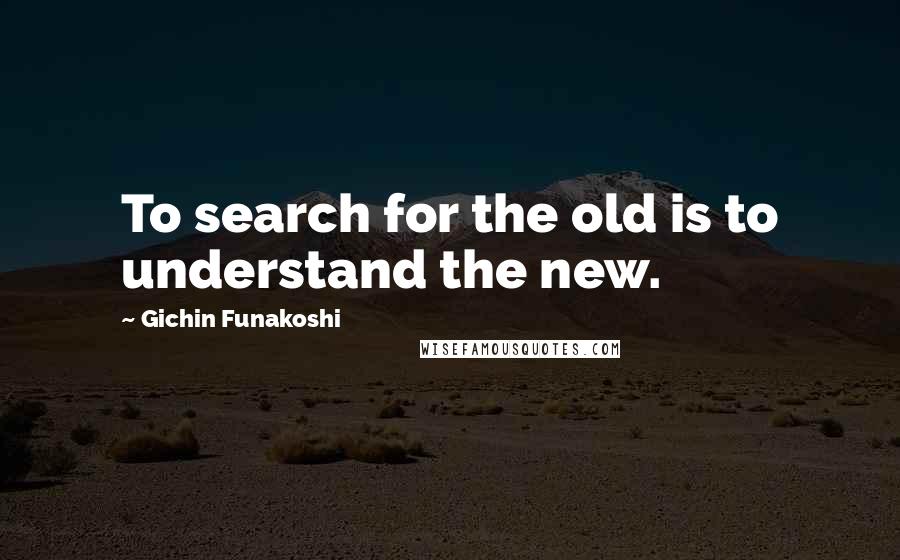 Gichin Funakoshi Quotes: To search for the old is to understand the new.