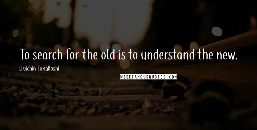 Gichin Funakoshi Quotes: To search for the old is to understand the new.