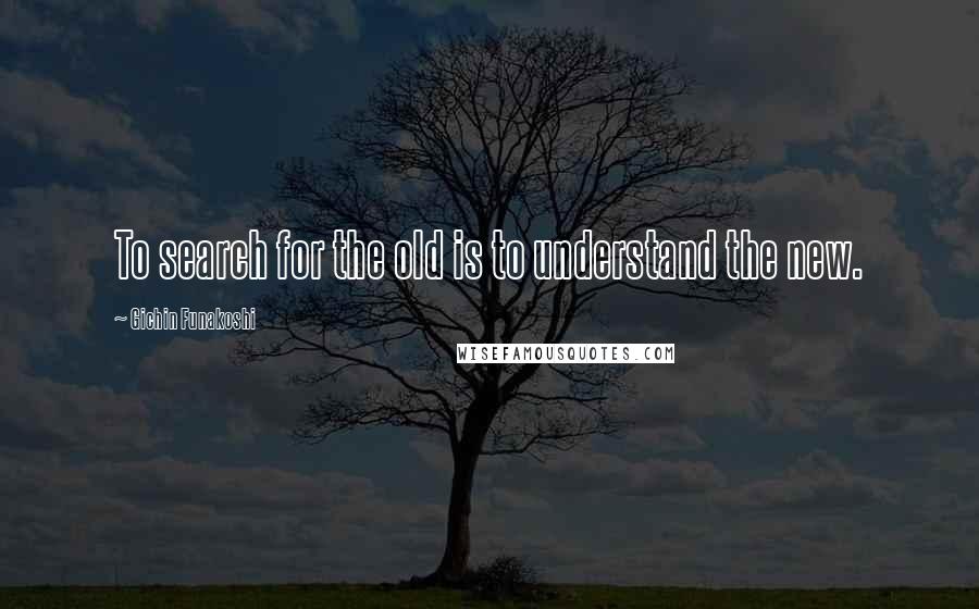 Gichin Funakoshi Quotes: To search for the old is to understand the new.