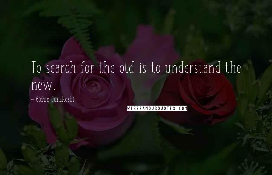 Gichin Funakoshi Quotes: To search for the old is to understand the new.