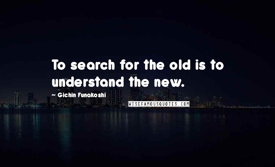 Gichin Funakoshi Quotes: To search for the old is to understand the new.