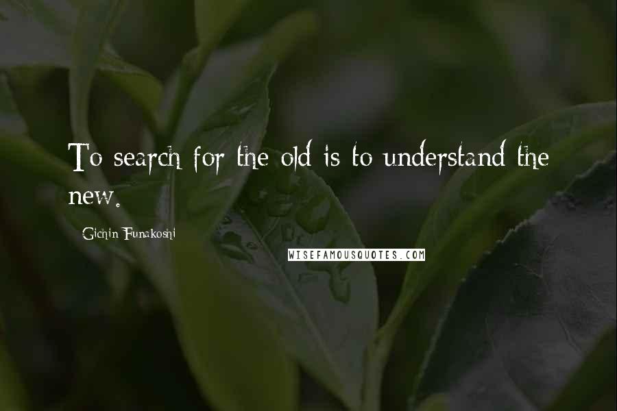 Gichin Funakoshi Quotes: To search for the old is to understand the new.