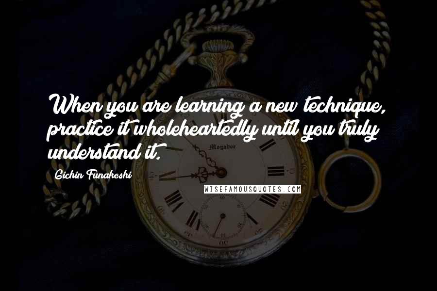 Gichin Funakoshi Quotes: When you are learning a new technique, practice it wholeheartedly until you truly understand it.