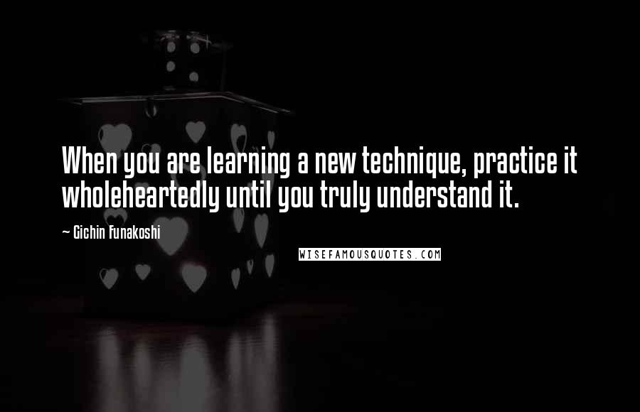 Gichin Funakoshi Quotes: When you are learning a new technique, practice it wholeheartedly until you truly understand it.