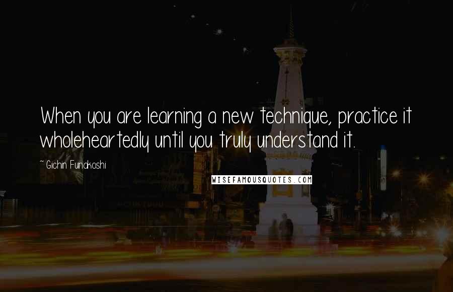 Gichin Funakoshi Quotes: When you are learning a new technique, practice it wholeheartedly until you truly understand it.