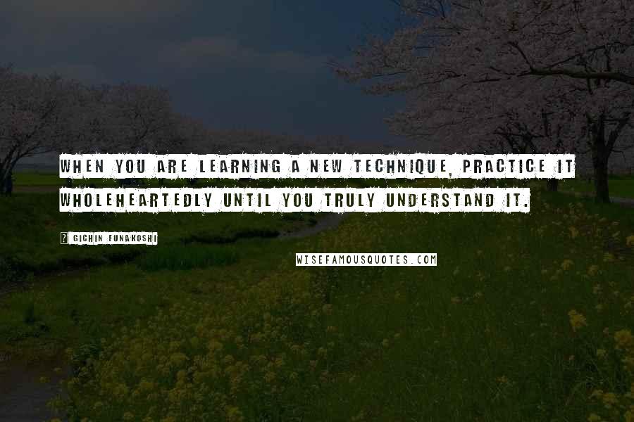 Gichin Funakoshi Quotes: When you are learning a new technique, practice it wholeheartedly until you truly understand it.