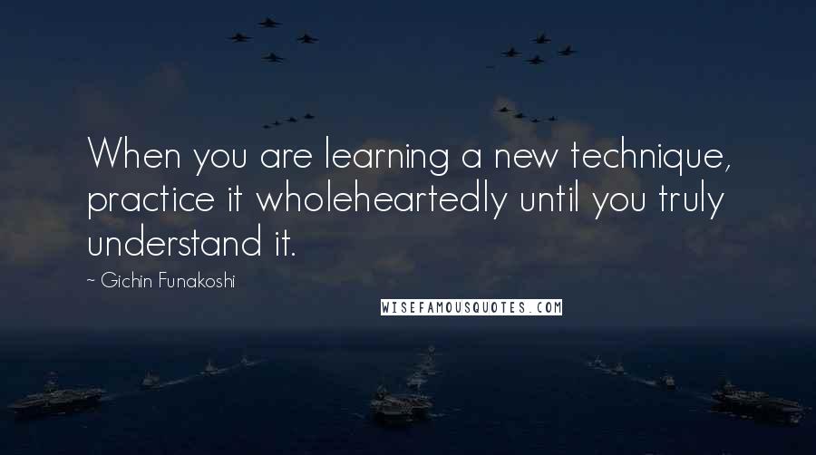 Gichin Funakoshi Quotes: When you are learning a new technique, practice it wholeheartedly until you truly understand it.