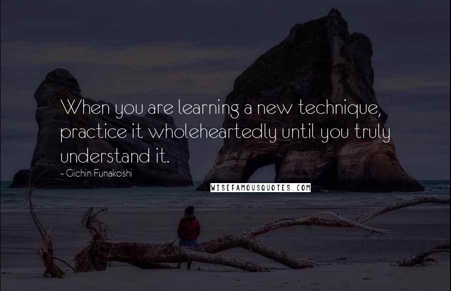 Gichin Funakoshi Quotes: When you are learning a new technique, practice it wholeheartedly until you truly understand it.