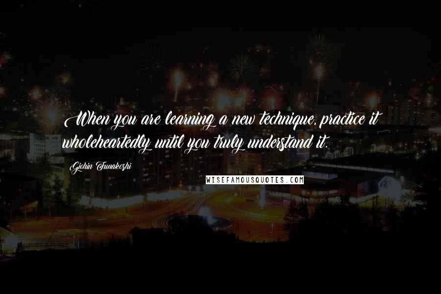 Gichin Funakoshi Quotes: When you are learning a new technique, practice it wholeheartedly until you truly understand it.