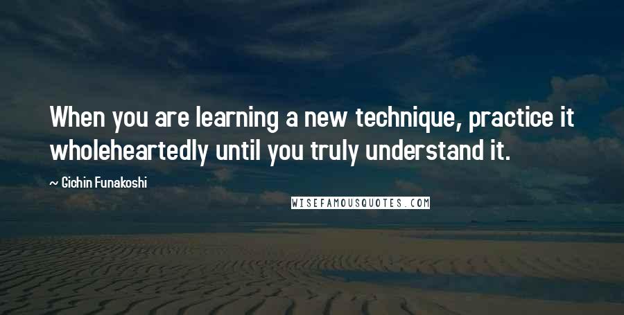 Gichin Funakoshi Quotes: When you are learning a new technique, practice it wholeheartedly until you truly understand it.