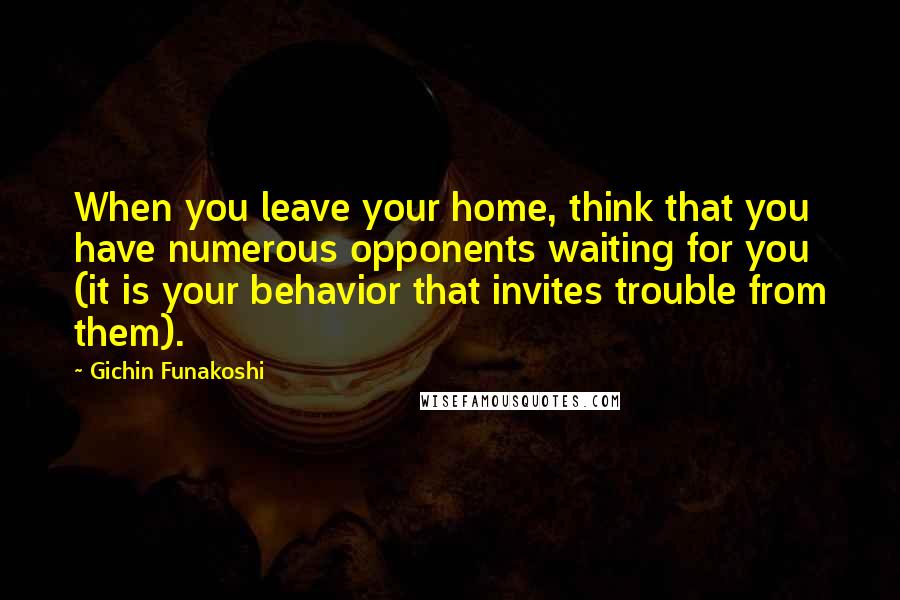 Gichin Funakoshi Quotes: When you leave your home, think that you have numerous opponents waiting for you (it is your behavior that invites trouble from them).