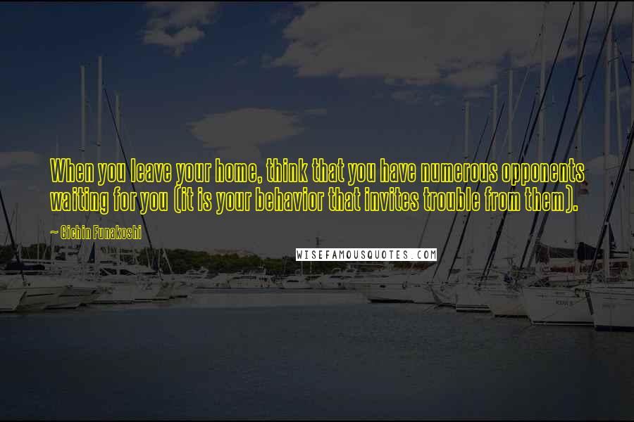 Gichin Funakoshi Quotes: When you leave your home, think that you have numerous opponents waiting for you (it is your behavior that invites trouble from them).