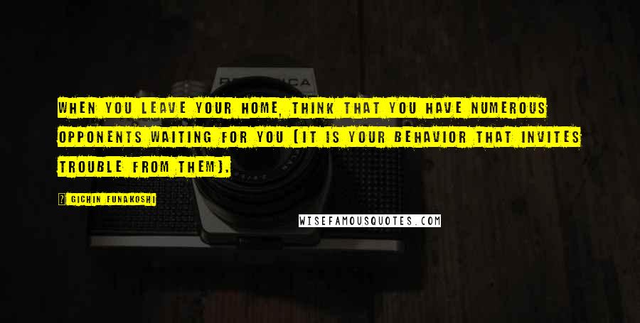 Gichin Funakoshi Quotes: When you leave your home, think that you have numerous opponents waiting for you (it is your behavior that invites trouble from them).