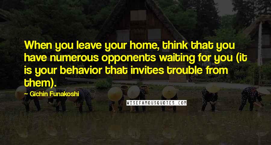 Gichin Funakoshi Quotes: When you leave your home, think that you have numerous opponents waiting for you (it is your behavior that invites trouble from them).