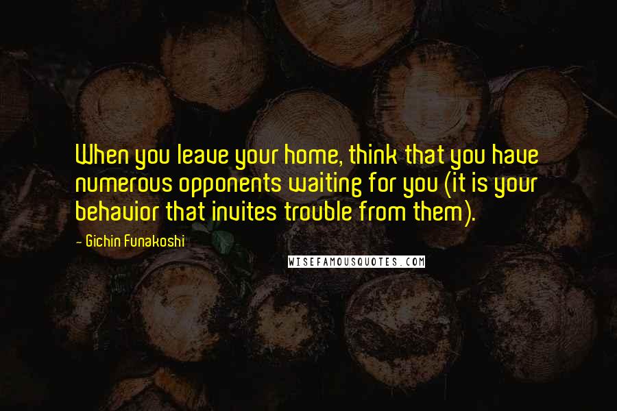 Gichin Funakoshi Quotes: When you leave your home, think that you have numerous opponents waiting for you (it is your behavior that invites trouble from them).