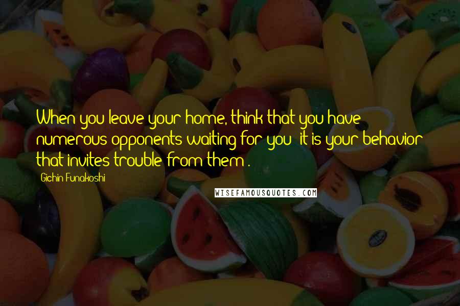 Gichin Funakoshi Quotes: When you leave your home, think that you have numerous opponents waiting for you (it is your behavior that invites trouble from them).