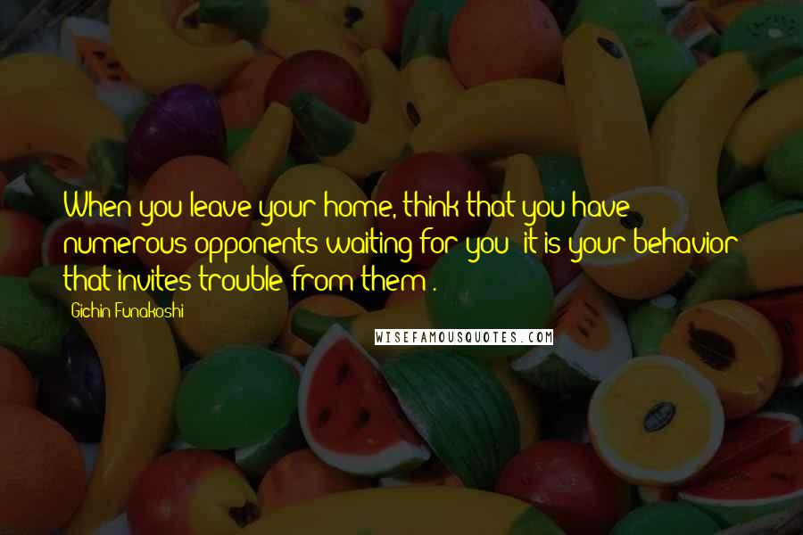 Gichin Funakoshi Quotes: When you leave your home, think that you have numerous opponents waiting for you (it is your behavior that invites trouble from them).