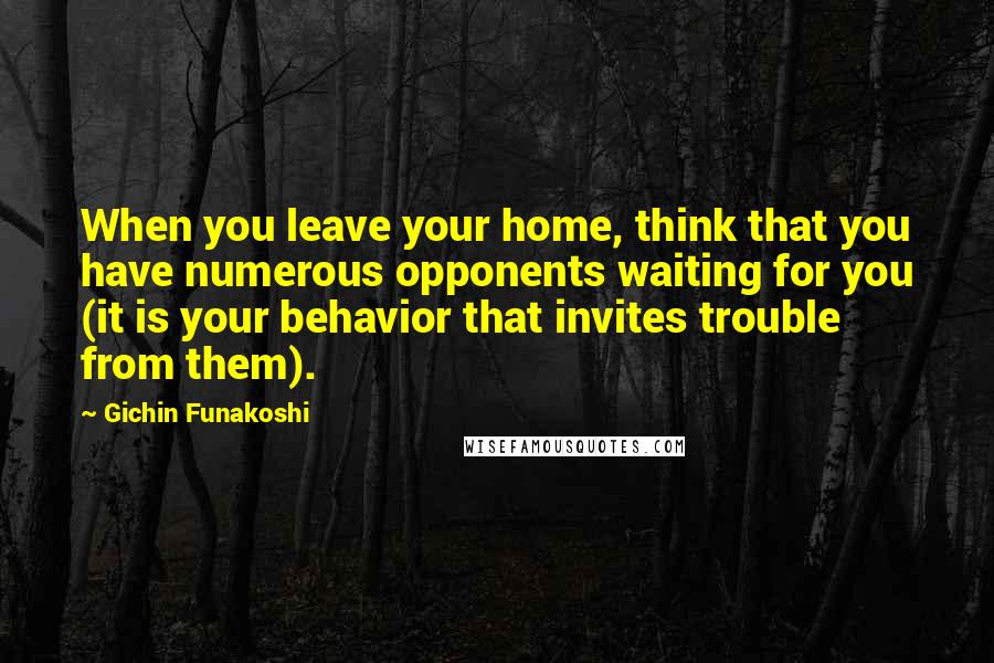 Gichin Funakoshi Quotes: When you leave your home, think that you have numerous opponents waiting for you (it is your behavior that invites trouble from them).