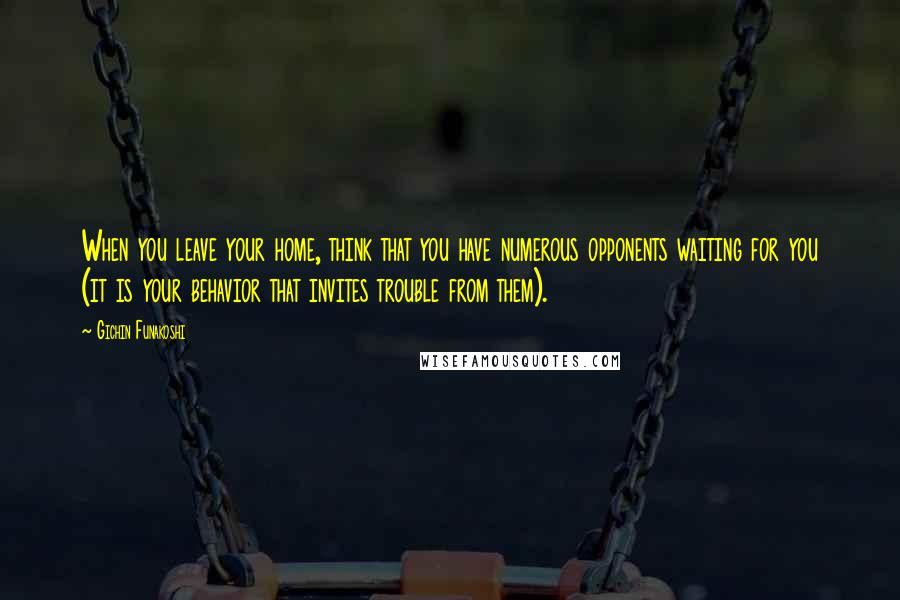Gichin Funakoshi Quotes: When you leave your home, think that you have numerous opponents waiting for you (it is your behavior that invites trouble from them).