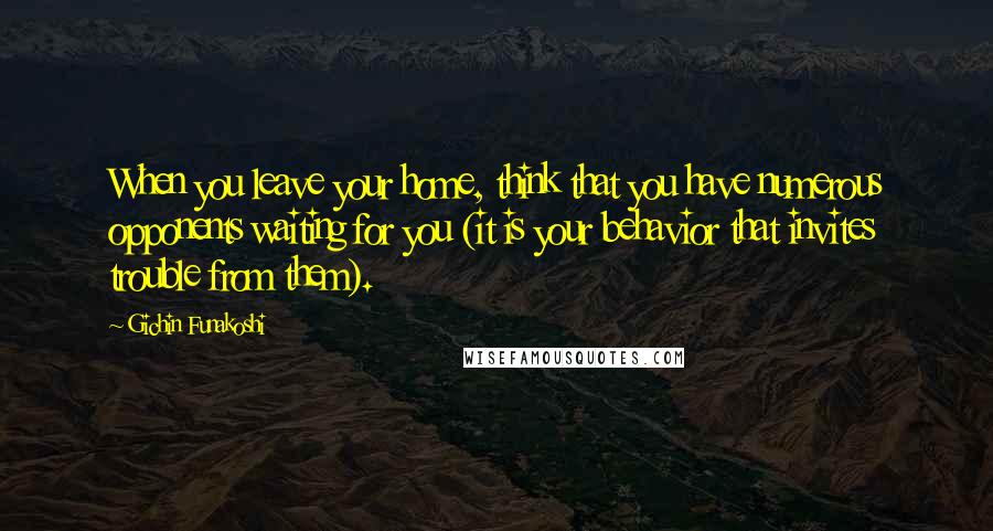 Gichin Funakoshi Quotes: When you leave your home, think that you have numerous opponents waiting for you (it is your behavior that invites trouble from them).