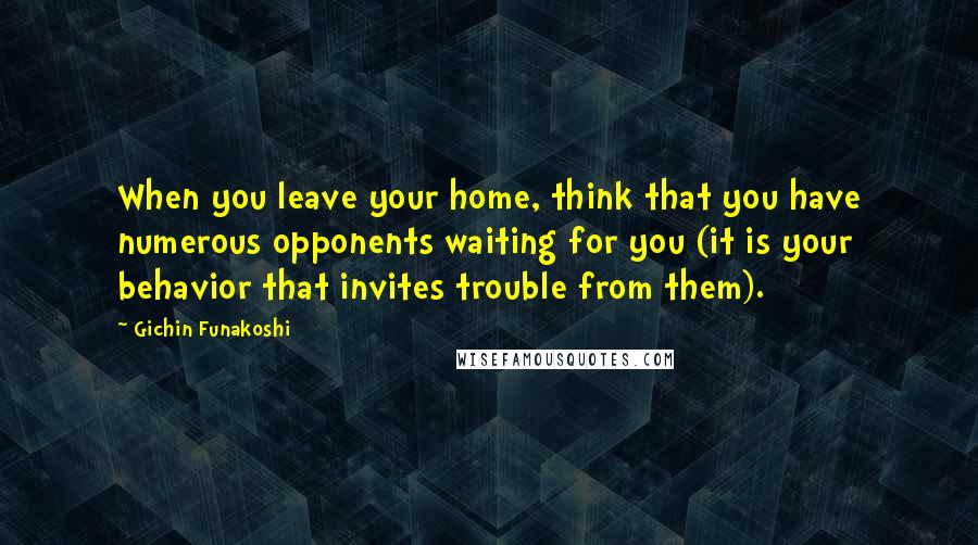 Gichin Funakoshi Quotes: When you leave your home, think that you have numerous opponents waiting for you (it is your behavior that invites trouble from them).