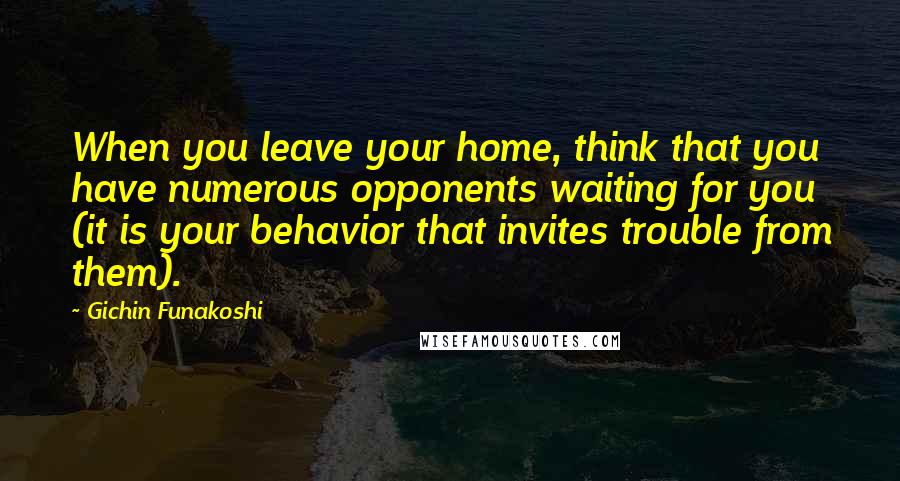 Gichin Funakoshi Quotes: When you leave your home, think that you have numerous opponents waiting for you (it is your behavior that invites trouble from them).