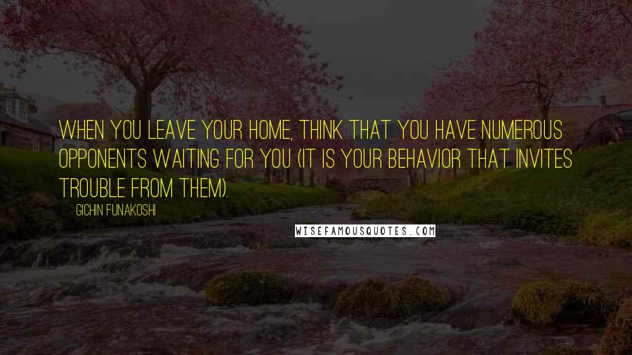 Gichin Funakoshi Quotes: When you leave your home, think that you have numerous opponents waiting for you (it is your behavior that invites trouble from them).